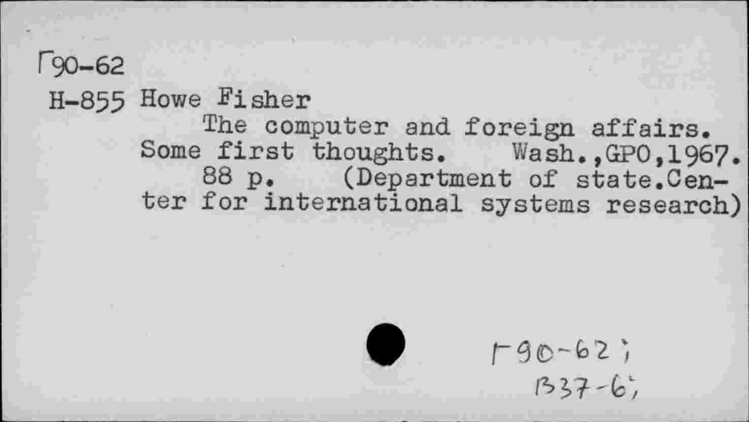 ﻿P90-62
H-855 Howe Fisher
The computer and. foreign affairs.
Some first thoughts. Wash.,GP0,1967.
88 p, (Department of state.Center for international systems research)
